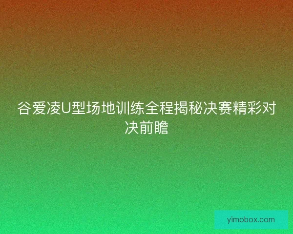 谷爱凌U型场地训练全程揭秘决赛精彩对决前瞻